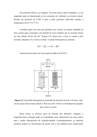 Um potencial elétrico, ou voltagem, irá existir entre as duas semipilhas, e a sua
magnitude pode ser determinada se for conectado um voltímetro ao circuito externo.
Resulta um potencial de 0,780 V para a pilha galvânica cobre-ferro quando a
temperatura é de 25 °C (77 °F).


       Considere agora um outro par galvânico que consiste na mesma semipilha de
ferro, porém agora conectada a um eletrodo de zinco metálico que se encontra imerso
em uma solução 1M de íons Zn2+ (Figura 2.2). Nesse caso, o zinco é o anodo e sofre
corrosão, enquanto o Fe se torna o catodo. A reação eletroquímica é, portanto,




       O potencial associado com essa reação de pilha é de 0,323 V.




Figura 2.2. Uma pilha eletroquímica consistindo de eletrodos de ferro e de zinco, cada
um dos quais imerso numa solução 1 M de seus íons. O ferro se eletrodeposita enquanto
                                  que o zinco se corrói.


       Dessa forma, os diversos pares de eletrodo têm diferentes voltagens; a
magnitude dessa voltagem pode ser considerada como representativa da força motriz
para a reação eletroquímica de oxidação-redução. Conseqüentemente, os materiais
metálicos podem ser classificados de acordo com a sua tendência para experimentar
 