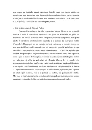 uma reação de oxidação quando acoplados fazendo pares com outros metais em
soluções de seus respectivos íons. Uma semipilha semelhante àquela que foi descrita
acima [isto é, um eletrodo feito de metal puro imerso em uma solução 1M de seus íons e
a 25 °C (77 °F)] é conhecida por uma semipilha padrão.


A Série de Potenciais de Eletrodo Padrão
       Estas medidas voltagens da pilha representam apenas diferenças em potencial
elétrico e assim é conveniente estabelecer um ponto de referência, ou pilha de
referência, em relação à qual as outras semipilhas podem ser comparadas. Esta pilha
célula de referência, arbitrariamente escolhida, é o eletrodo de hidrogênio padrão
(Figura 2.3). Ela consiste em um eletrodo inerte de platina que se encontra imerso em
uma solução 1M de íons H+, saturada com gás hidrogênio, o qual é borbulhado através
da solução a uma pressão de 1 atm e a uma temperatura de 25 °C (77 °F). A platina, por
sua vez, não participa da reação eletroquímica; ela atua somente como uma superfície
sobre a qual os átomos de hidrogênio podem ser oxidados ou íons de hidrogênio podem
ser reduzidos. A série de potenciais de eletrodo (Tabela 2.1) é gerada pelo
acoplamento de semipilhas padrões para vários metais ao eletrodo padrão de hidrogênio,
e em seguida classificando esses metais de acordo com a voltagem medida. A Tabela
2.1 representa as tendências à corrosão para os vários metais; aqueles na parte superior
da tabela (por exemplo, ouro e a platina) são nobres, ou quimicamente inertes.
Movendo-se para baixo na tabela, os metais se tornam cada vez mais ativos, isto é, mais
suscetíveis à oxidação. O sódio e o potássio possuem as maiores reatividades.
 