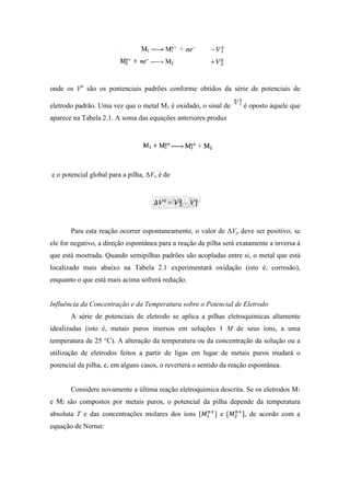 onde os Vo são os pontenciais padrões conforme obtidos da série de potenciais de

eletrodo padrão. Uma vez que o metal M1 é oxidado, o sinal de        é oposto àquele que
aparece na Tabela 2.1. A soma das equações anteriores produz




e o potencial global para a pilha, ∆Vo é de




       Para esta reação ocorrer espontaneamente, o valor de ∆Vo deve ser positivo; se
ele for negativo, a direção espontânea para a reação da pilha será exatamente a inversa à
que está mostrada. Quando semipilhas padrões são acopladas entre si, o metal que está
localizado mais abaixo na Tabela 2.1 experimentará oxidação (isto é, corrosão),
enquanto o que está mais acima sofrerá redução.


Influência da Concentração e da Temperatura sobre o Potencial de Eletrodo
       A série de potenciais de eletrodo se aplica a pilhas eletroquímicas altamente
idealizadas (isto é, metais puros imersos em soluções 1 M de seus íons, a uma
temperatura de 25 °C). A alteração da temperatura ou da concentração da solução ou a
utilização de eletrodos feitos a partir de ligas em lugar de metais puros mudará o
potencial da pilha, e, em alguns casos, o reverterá o sentido da reação espontânea.


       Considere novamente a última reação eletroquímica descrita. Se os eletrodos M1
e M2 são compostos por metais puros, o potencial da pilha depende da temperatura
absoluta T e das concentrações molares dos íons [          ] e [     ], de acordo com a
equação de Nernst:
 