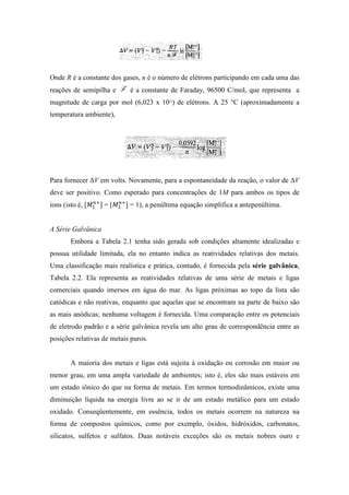 Onde R é a constante dos gases, n é o número de elétrons participando em cada uma das
reações de semipilha e      é a constante de Faraday, 96500 C/mol, que representa a
magnitude de carga por mol (6,023 x 1023) de elétrons. A 25 °C (aproximadamente a
temperatura ambiente),




Para fornecer ∆V em volts. Novamente, para a espontaneidade da reação, o valor de ∆V
deve ser positivo. Como esperado para concentrações de 1M para ambos os tipos de
íons (isto é, [   ]=[      ] = 1), a penúltima equação simplifica a antepenúltima.


A Série Galvânica
        Embora a Tabela 2.1 tenha sido gerada sob condições altamente idealizadas e
possua utilidade limitada, ela no entanto indica as reatividades relativas dos metais.
Uma classificação mais realística e prática, contudo, é fornecida pela série galvânica,
Tabela 2.2. Ela representa as reatividades relativas de uma série de metais e ligas
comerciais quando imersos em água do mar. As ligas próximas ao topo da lista são
catódicas e não reativas, enquanto que aquelas que se encontram na parte de baixo são
as mais anódicas; nenhuma voltagem é fornecida. Uma comparação entre os potenciais
de eletrodo padrão e a série galvânica revela um alto grau de correspondência entre as
posições relativas de metais puros.


        A maioria dos metais e ligas está sujeita à oxidação ou corrosão em maior ou
menor grau, em uma ampla variedade de ambientes; isto é, eles são mais estáveis em
um estado iônico do que na forma de metais. Em termos termodinâmicos, existe uma
diminuição líquida na energia livre ao se ir de um estado metálico para um estado
oxidado. Conseqüentemente, em essência, todos os metais ocorrem na natureza na
forma de compostos químicos, como por exemplo, óxidos, hidróxidos, carbonatos,
silicatos, sulfetos e sulfatos. Duas notáveis exceções são os metais nobres ouro e
 