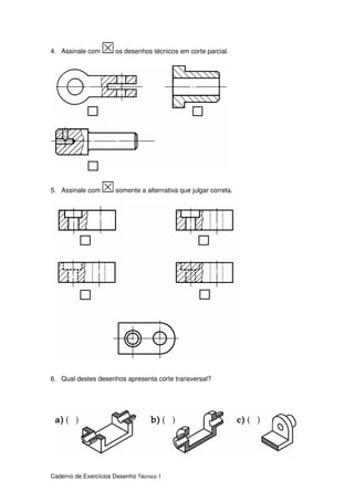 Caderno de Exercícios Desenho Técnico 1
4. Assinale com os desenhos técnicos em corte parcial.
5. Assinale com somente a alternativa que julgar correta.
6. Qual destes desenhos apresenta corte transversal?
 