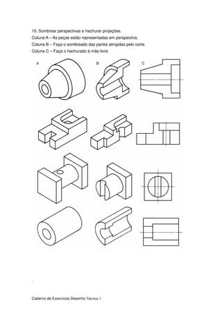 Caderno de Exercícios Desenho Técnico 1
10. Sombrear perspectivas e hachurar projeções.
Coluna A – As peças estão representadas em perspectiva.
Coluna B – Faça o sombreado das partes atingidas pelo corte.
Coluna C – Faça o hachurado à mão livre.
.
 