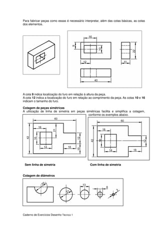 Caderno de Exercícios Desenho Técnico 1
Para fabricar peças como essas é necessário interpretar, além das cotas básicas, as cotas
dos elementos.
A cota 9 indica localização do furo em relação à altura da peça.
A cota 12 indica a localização do furo em relação ao comprimento da peça. As cotas 10 e 16
indicam o tamanho do furo.
Cotagem de peças simétricas
A utilização de linha de simetria em peças simétricas facilita e simplifica a cotagem,
conforme os exemplos abaixo.
Cotagem de diâmetros
Sem linha de simetria Com linha de simetria
 