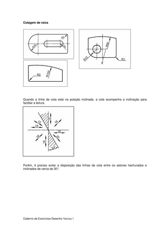Caderno de Exercícios Desenho Técnico 1
Cotagem de raios
Quando a linha de cota está na posição inclinada, a cota acompanha a inclinação para
facilitar a leitura.
Porém, é preciso evitar a disposição das linhas de cota entre os setores hachurados e
inclinados de cerca de 30°.
 