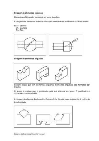 Caderno de Exercícios Desenho Técnico 1
Cotagem de elementos esféricos
Elementos esféricos são elementos em forma de esfera.
A cotagem dos elementos esféricos é feita pela medida de seus diâmetros ou de seus raios.
ESF = Esférico
∅ = Diâmetro
R = Raio
Cotagem de elementos angulares
Existem peças que têm elementos angulares. Elementos angulares são formados por
ângulos.
O ângulo é medido com o goniômetro pela sua abertura em graus. O goniômetro é
conhecido como transferidor.
A cotagem da abertura do elemento é feita em linha de cota curva, cujo centro é vértice do
ângulo cotado.
 