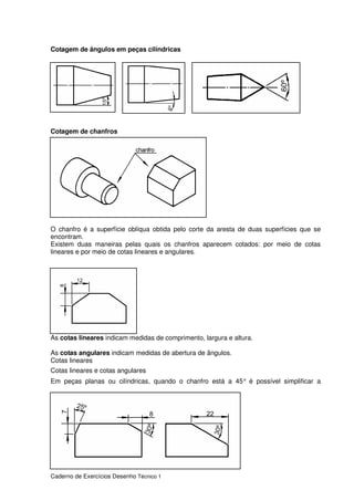 Caderno de Exercícios Desenho Técnico 1
Cotagem de ângulos em peças cilíndricas
Cotagem de chanfros
O chanfro é a superfície oblíqua obtida pelo corte da aresta de duas superfícies que se
encontram.
Existem duas maneiras pelas quais os chanfros aparecem cotados: por meio de cotas
lineares e por meio de cotas lineares e angulares.
As cotas lineares indicam medidas de comprimento, largura e altura.
As cotas angulares indicam medidas de abertura de ângulos.
Cotas lineares
Cotas lineares e cotas angulares
Em peças planas ou cilíndricas, quando o chanfro está a 45° é possível simplificar a
 