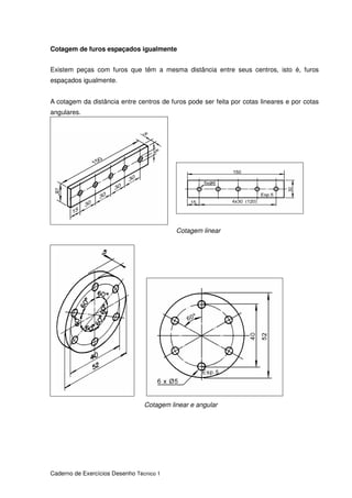 Caderno de Exercícios Desenho Técnico 1
Cotagem de furos espaçados igualmente
Existem peças com furos que têm a mesma distância entre seus centros, isto é, furos
espaçados igualmente.
A cotagem da distância entre centros de furos pode ser feita por cotas lineares e por cotas
angulares.
Cotagem linear
Cotagem linear e angular
 