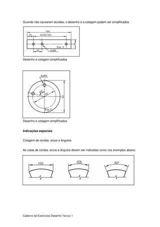 Caderno de Exercícios Desenho Técnico 1
Quando não causarem dúvidas, o desenho e a cotagem podem ser simplificados.
Desenho e cotagem simplificados
Desenho e cotagem simplificados
Indicações especiais
Cotagem de cordas, arcos e ângulos.
As cotas de cordas, arcos e ângulos devem ser indicadas como nos exemplos abaixo.
 