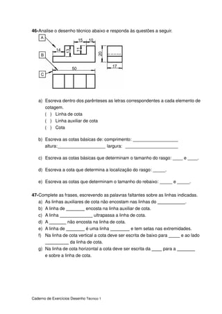 Caderno de Exercícios Desenho Técnico 1
46-Analise o desenho técnico abaixo e responda às questões a seguir.
a) Escreva dentro dos parênteses as letras correspondentes a cada elemento de
cotagem.
( ) Linha de cota
( ) Linha auxiliar de cota
( ) Cota
b) Escreva as cotas básicas de: comprimento: __________________
altura:___________________ largura: _____________________
c) Escreva as cotas básicas que determinam o tamanho do rasgo: ____ e ____.
d) Escreva a cota que determina a localização do rasgo: _____.
e) Escreva as cotas que determinam o tamanho do rebaixo: _____ e _____.
47-Complete as frases, escrevendo as palavras faltantes sobre as linhas indicadas.
a) As linhas auxiliares de cota não encostam nas linhas do .
b) A linha de encosta na linha auxiliar de cota.
c) A linha ultrapassa a linha de cota.
d) A não encosta na linha de cota.
e) A linha de é uma linha e tem setas nas extremidades.
f) Na linha de cota vertical a cota deve ser escrita de baixo para e ao lado
da linha de cota.
g) Na linha de cota horizontal a cota deve ser escrita da para a
e sobre a linha de cota.
 