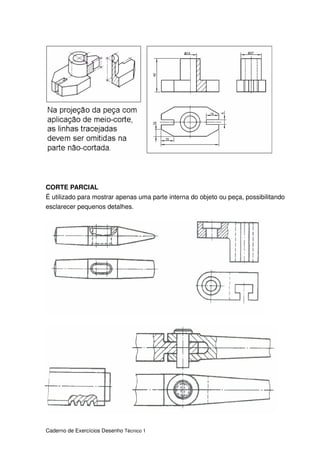 Caderno de Exercícios Desenho Técnico 1
CORTE PARCIAL
É utilizado para mostrar apenas uma parte interna do objeto ou peça, possibilitando
esclarecer pequenos detalhes.
 
