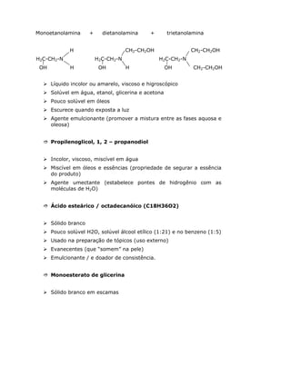 Monoetanolamina + dietanolamina + trietanolamina
H
H2C-CH2-N
OH H
CH2-CH2OH
H2C-CH2-N
OH H
CH2-CH2OH
H2C-CH2-N
OH CH2-CH2OH
Líquido incolor ou amarelo, viscoso e higroscópico
Solúvel em água, etanol, glicerina e acetona
Pouco solúvel em óleos
Escurece quando exposta a luz
Agente emulcionante (promover a mistura entre as fases aquosa e
oleosa)
Propilenoglicol, 1, 2 – propanodiol
Incolor, viscoso, miscível em água
Miscível em óleos e essências (propriedade de segurar a essência
do produto)
Agente umectante (estabelece pontes de hidrogênio com as
moléculas de H2O)
Ácido esteárico / octadecanóico (C18H36O2)
Sólido branco
Pouco solúvel H2O, solúvel álcool etílico (1:21) e no benzeno (1:5)
Usado na preparação de tópicos (uso externo)
Evanecentes (que “somem” na pele)
Emulcionante / e doador de consistência.
Monoesterato de glicerina
Sólido branco em escamas
 