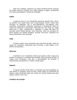 Alem dos vegetais, dispomos de outras matérias-primas naturais
de origem animal e mineral, que serão listadas, a seguir, juntamente
com suas propriedades e formas de utilização.
Argila
A argila ou barro é um ingrediente natural de grande valor. Deve-
se escolher uma argila limpa, sem contaminações, serão o efeito será
contrario ao esperado. Ela é anti-inflamatória, anti-séptica, anti-
reumática, cicatrizante, emoliente, tonificante e refrescante. Pode ser
usada em máscaras e compressas. Misturada com mel, pode ser usada
para lavar o rosto, substituindo o sabonete. A argila não deve ser
colocada sobre feridas abertas. Para esterilizar, deve ser colocada em
forno quente, em vasilha refratária, durante uma hora. Conservar em
frasco esterilizado, bem tampado.
Fubá
O fubá é usado como removedor das impurezas da pele. Pode ser
usado em máscaras, preparados para friccionar a pele áspera e em
banhos enriquecidos.
Glicerina
A glicerina é um umectante natural que ajuda a reter a água nos
tecidos e a absorver a umidade das camadas mais profundas da pele. É
usada como amaciante, mas tem a desvantagem de provocar o
ressecamento da epiderme, a média e longo prazo.
Iogurte
O iogurte contém ácido lático e é indicado para poros dilatados ou
pele oleosa. É clareador suave da pele, sendo usado no tratamento de
sardas e pele danificada peleo sol. Usado em cremes faciais para pele
áspera, oleosa e sem viço.
Levedura de cerveja
 