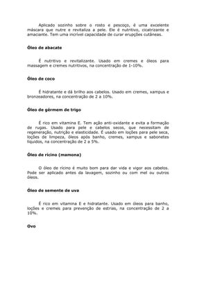 Aplicado sozinho sobre o rosto e pescoço, é uma excelente
máscara que nutre e revitaliza a pele. Ele é nutritivo, cicatrizante e
amaciante. Tem uma incrível capacidade de curar erupções cutâneas.
Óleo de abacate
É nutritivo e revitalizante. Usado em cremes e óleos para
massagem e cremes nutritivos, na concentração de 1-10%.
Óleo de coco
É hidratante e dá brilho aos cabelos. Usado em cremes, xampus e
bronzeadores, na concentração de 2 a 10%.
Óleo de gérmem de trigo
É rico em vitamina E. Tem ação anti-oxidante e evita a formação
de rugas. Usado para pele e cabelos secos, que necessitam de
regeneração, nutrição e elasticidade. É usado em loções para pele seca,
loções de limpeza, óleos após banho, cremes, xampus e sabonetes
líquidos, na concentração de 2 a 5%.
Óleo de rícino (mamona)
O óleo de rícino é muito bom para dar vida e vigor aos cabelos.
Pode ser aplicado antes da lavagem, sozinho ou com mel ou outros
óleos.
Óleo de semente de uva
É rico em vitamina E e hidratante. Usado em óleos para banho,
loções e cremes para prevenção de estrias, na concentração de 2 a
10%.
Ovo
 