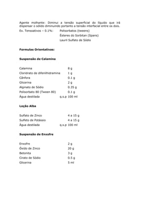 Agente molhante: Diminui a tensão superficial do líquido que irá
dispensar o sólido diminuindo portanto a tensão interfacial entre os dois.
Ex. Tensoativos – 0.1%: Polisorbatos (tweens)
Ésteres do Sorbitan (Spans)
Lauril Sulfato de Sódio
Formulas Orientativas:
Suspensão de Calamina
Calamina 8 g
Cloridrato de difenilhidramina 1 g
Cânfora 0.1 g
Glicerina 2 g
Alginato de Sódio 0.35 g
Polisorbato 80 (Tween 80) 0.1 g
Água destilada q.s.p 100 ml
Loção Alba
Sulfato de Zinco 4 a 15 g
Sulfeto de Potássio 4 a 15 g
Água destilada q.s.p 100 ml
Suspensão de Enxofre
Enxofre 2 g
Óxido de Zinco 20 g
Betonita 3 g
Cirato de Sódio 0.5 g
Glicerina 5 ml
 