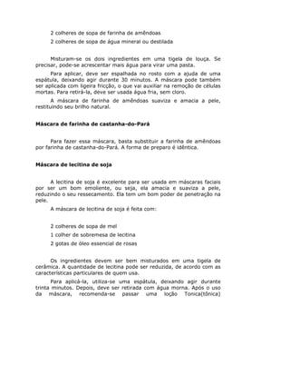2 colheres de sopa de farinha de amêndoas
2 colheres de sopa de água mineral ou destilada
Misturam-se os dois ingredientes em uma tigela de louça. Se
precisar, pode-se acrescentar mais água para virar uma pasta.
Para aplicar, deve ser espalhada no rosto com a ajuda de uma
espátula, deixando agir durante 30 minutos. A máscara pode também
ser aplicada com ligeira fricção, o que vai auxiliar na remoção de células
mortas. Para retirá-la, deve ser usada água fria, sem cloro.
A máscara de farinha de amêndoas suaviza e amacia a pele,
restituindo seu brilho natural.
Máscara de farinha de castanha-do-Pará
Para fazer essa máscara, basta substituir a farinha de amêndoas
por farinha de castanha-do-Pará. A forma de preparo é idêntica.
Máscara de lecitina de soja
A lecitina de soja é excelente para ser usada em máscaras faciais
por ser um bom emoliente, ou seja, ela amacia e suaviza a pele,
reduzindo o seu ressecamento. Ela tem um bom poder de penetração na
pele.
A máscara de lecitina de soja é feita com:
2 colheres de sopa de mel
1 colher de sobremesa de lecitina
2 gotas de óleo essencial de rosas
Os ingredientes devem ser bem misturados em uma tigela de
cerâmica. A quantidade de lecitina pode ser reduzida, de acordo com as
características particulares de quem usa.
Para aplicá-la, utiliza-se uma espátula, deixando agir durante
trinta minutos. Depois, deve ser retirada com água morna. Após o uso
da máscara, recomenda-se passar uma loção Tonica(tônica)
 