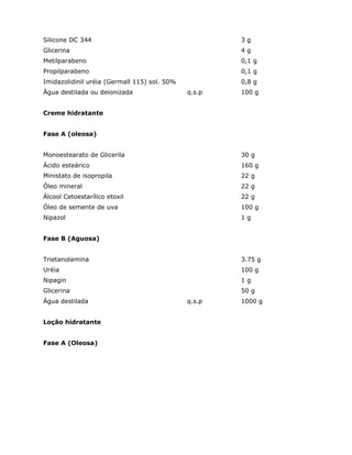 Silicone DC 344 3 g
Glicerina 4 g
Metilparabeno 0,1 g
Propilparabeno 0,1 g
Imidazolidinil uréia (Germall 115) sol. 50% 0,8 g
Água destilada ou deionizada q.s.p 100 g
Creme hidratante
Fase A (oleosa)
Monoestearato de Glicerila 30 g
Ácido esteárico 160 g
Ministato de isopropila 22 g
Óleo mineral 22 g
Álcool Cetoestarílico etoxil 22 g
Óleo de semente de uva 100 g
Nipazol 1 g
Fase B (Aguosa)
Trietanolamina 3.75 g
Uréia 100 g
Nipagin 1 g
Glicerina 50 g
Água destilada q.s.p 1000 g
Loção hidratante
Fase A (Oleosa)
 