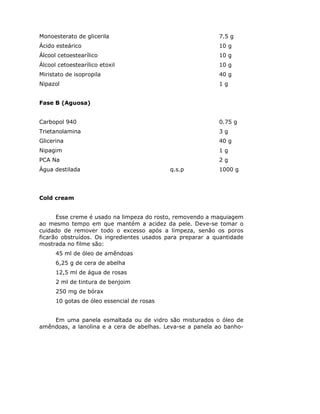Monoesterato de glicerila 7.5 g
Ácido esteárico 10 g
Álcool cetoestearílico 10 g
Álcool cetoestearílico etoxil 10 g
Miristato de isopropila 40 g
Nipazol 1 g
Fase B (Aguosa)
Carbopol 940 0.75 g
Trietanolamina 3 g
Glicerina 40 g
Nipagim 1 g
PCA Na 2 g
Água destilada q.s.p 1000 g
Cold cream
Esse creme é usado na limpeza do rosto, removendo a maquiagem
ao mesmo tempo em que mantém a acidez da pele. Deve-se tomar o
cuidado de remover todo o excesso após a limpeza, senão os poros
ficarão obstruídos. Os ingredientes usados para preparar a quantidade
mostrada no filme são:
45 ml de óleo de amêndoas
6,25 g de cera de abelha
12,5 ml de água de rosas
2 ml de tintura de benjoim
250 mg de bórax
10 gotas de óleo essencial de rosas
Em uma panela esmaltada ou de vidro são misturados o óleo de
amêndoas, a lanolina e a cera de abelhas. Leva-se a panela ao banho-
 