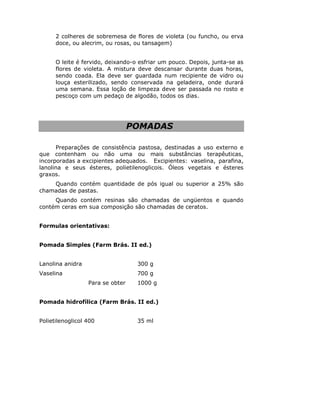 2 colheres de sobremesa de flores de violeta (ou funcho, ou erva
doce, ou alecrim, ou rosas, ou tansagem)
O leite é fervido, deixando-o esfriar um pouco. Depois, junta-se as
flores de violeta. A mistura deve descansar durante duas horas,
sendo coada. Ela deve ser guardada num recipiente de vidro ou
louça esterilizado, sendo conservada na geladeira, onde durará
uma semana. Essa loção de limpeza deve ser passada no rosto e
pescoço com um pedaço de algodão, todos os dias.
POMADAS
Preparações de consistência pastosa, destinadas a uso externo e
que contenham ou não uma ou mais substâncias terapêuticas,
incorporadas a excipientes adequados. Excipientes: vaselina, parafina,
lanolina e seus ésteres, polietilenoglicois. Óleos vegetais e ésteres
graxos.
Quando contém quantidade de pós igual ou superior a 25% são
chamadas de pastas.
Quando contém resinas são chamadas de ungüentos e quando
contém ceras em sua composição são chamadas de ceratos.
Formulas orientativas:
Pomada Simples (Farm Brás. II ed.)
Lanolina anidra 300 g
Vaselina 700 g
Para se obter 1000 g
Pomada hidrofílica (Farm Brás. II ed.)
Polietilenoglicol 400 35 ml
 