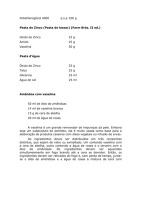 Polietilenoglicol 4000 q.s.p 100 g
Pasta de Zinco (Pasta de lassar) (Farm Brás. II ed.)
Oxido de Zinco 25 g
Amido 25 g
Vaselina 50 g
Pasta d’água
Óxido de Zinco 25 g
Talco 25 g
Glicerina 25 ml
Água de cal 25 ml
Amêndoa com vaselina
50 ml de óleo de amêndoas
14 ml de vaselina branca
15 g de cera de abelha
20 ml de água de rosas
A vaselina é um grande removedor de impurezas da pele. Embora
seja um subproduto do petróleo, ela é muito usada como base para a
elaboração de produtos caseiros com óleos vegetais ou infusão de ervas.
Os ingredientes deves ser distribuídos em três recipientes
distintos, que sejam de vidro ou esmaltado. Um contendo vaselina com
a cera de abelha, outro contendo a água de rosas e o terceiro com o
óleo de amêndoas. Os ingredientes devem ser aquecidos
simultaneamente em fogo brando até a cera se derreter. Então, os
ingredientes devem ser retirados do fogo e, sem perda de tempo, junta-
se o óleo de amêndoas e a água de rosas à mistura de cera com
 