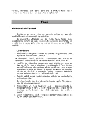 vaselina, mexendo sem parar para que a mistura fique lisa e
homogênea. Deve-se bater até que esfrie completamente.
Geles
Geles ou pomadas-geleias
Consideram-se como geles ou pomadas-geleias as que são
constituídas por geles minerais ou orgânicos.
Os excipientes utilizados são de vários tipos, tendo como
característica comum as suas propriedades coloidais, originando, em
contato com a água, geles mais ou menos espessos de consistência
pastosa.
Classificação:
Hidrófobos ou oleogeles. Os sues excipientes são gordurosos como
a parafina líquida e óleos diversos.
A gelificação destes produtos, conseguie-se por adição de
polietileno, anidrido silícico, sabões de alumínio ou de zinco, etc.
Hidrófilos ou hidrogeles. Apresentam como excipiente a água ou
diversos glicóis como a glicerina e o propilenoglicol. Estes líquidos
são gelificados por intermédio de várias substâncias como a goma
adragante, a goma de karaia, o amido, derivados da celulose,
silicatos de alumínio e magnésio (argilas, bentonite, veegum),
pectina, alginatos, carbopols, ácido polivinílico, etc.
Quando os hidrogeles contém glicerina, sorbitol ou propileglicol e
amido gleicerados
Os exipientes são bem tolerados pelos tecidos e pelos fármacos de
ação dérmica desvantagem:
Representam um meio favorável para o desenvolvimento de
microorganismos (bolores), sendo indispensável a adição de um
fungicida (ácido benzóico ou p-hidroxibenzoato de metilo e
propilo)
Secam rapidamente, sendo obrigatório conservá-las ao abrigo do
ar, em embalagens herméticas.
 