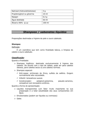 Natrosol (hidroxietilcelulose) 3 g
Propilenoglicol ou glicerina 10 ml
Nipagin 0.2 g
Água destilada 50 ml
Álcool a 96% q.s.p 100 ml
Shanpoos / sabonetes líquidos
Preparações destinadas a higiene da pele e couro cabeludo.
Shampoo
Definição:
É um cosmético que tem como finalidade básica, a limpeza do
cabelo e couro cabeludo.
Classificação:
Quanto a finalidade:
Shampoo higiênico: destinado exclusivamente à higiene dos
cabelos. De acordo com o tipo de cabelo, pode ser para cabelos
oleosos, para cabelos secos ou ara cabelos normais.
Shampoo especial:
Anti-caspa: piritionato de Zinco, sulfeto de selênio. Exigem
normalmente alta viscosidade.
Infantil: tensoativos suaves
Condicionador: poliglicol-poliamina, pseudo-carionico,
compatível com tensoativo aniônico.
Quanto a forma de apresentação:
Líquidos transparentes (um fator muito importante na sua
preparação é a total solubilidade dos seus componentes em
água.
Emulsionados (podem ser líquidos ou cremosos)
Geles
 