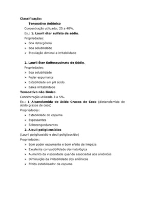 Classificação:
Tensoativo Aniônico
Concentração utilizada; 25 a 40%.
Ex.: 1. Lauril éter sulfato de sódio.
Propriedades:
Boa detergência
Boa solubilidade
Etoxilação diminui a irritabilidade
2. Lauril Éter Sulfossucinato de Sódio.
Propriedades:
Boa solubilidade
Poder espumante
Estabilidade em pH ácido
Baixa irritabilidade
Tensoativo não Iônico
Concentração utilizada 3 a 5%.
Ex.: 1 Alcanolamida de ácido Graxos de Coco (dietanolamida de
ácido graxos de coco)
Propriedades:
Estabilidade de espuma
Espessantes
Sobreengordurantes
2. Alquil poliglicosídios
(Lauril poliglicosidio e decil poliglicosídio)
Propriedades:
Bom poder espumante e bom efeito de limpeza
Excelente compatibilidade dermatológica
Aumento da viscosidade quando associados aos aniônicos
Diminuição da irritabilidade dos aniônicos
Efeito estabilizador da espuma
 