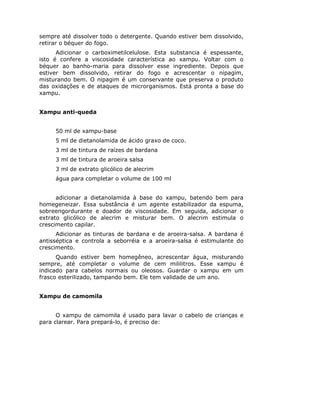 sempre até dissolver todo o detergente. Quando estiver bem dissolvido,
retirar o béquer do fogo.
Adicionar o carboximetilcelulose. Esta substancia é espessante,
isto é confere a viscosidade característica ao xampu. Voltar com o
béquer ao banho-maria para dissolver esse ingrediente. Depois que
estiver bem dissolvido, retirar do fogo e acrescentar o nipagim,
misturando bem. O nipagim é um conservante que preserva o produto
das oxidações e de ataques de microrganismos. Está pronta a base do
xampu.
Xampu anti-queda
50 ml de xampu-base
5 ml de dietanolamida de ácido graxo de coco.
3 ml de tintura de raízes de bardana
3 ml de tintura de aroeira salsa
3 ml de extrato glicólico de alecrim
água para completar o volume de 100 ml
adicionar a dietanolamida à base do xampu, batendo bem para
homegeneizar. Essa substância é um agente estabilizador da espuma,
sobreengordurante e doador de viscosidade. Em seguida, adicionar o
extrato glicólico de alecrim e misturar bem. O alecrim estimula o
crescimento capilar.
Adicionar as tinturas de bardana e de aroeira-salsa. A bardana é
antisséptica e controla a seborréia e a aroeira-salsa é estimulante do
crescimento.
Quando estiver bem homegêneo, acrescentar água, misturando
sempre, até completar o volume de cem mililitros. Esse xampu é
indicado para cabelos normais ou oleosos. Guardar o xampu em um
frasco esterilizado, tampando bem. Ele tem validade de um ano.
Xampu de camomila
O xampu de camomila é usado para lavar o cabelo de crianças e
para clarear. Para prepará-lo, é preciso de:
 