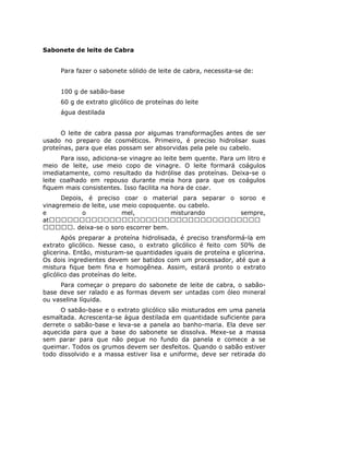 Sabonete de leite de Cabra
Para fazer o sabonete sólido de leite de cabra, necessita-se de:
100 g de sabão-base
60 g de extrato glicólico de proteínas do leite
água destilada
O leite de cabra passa por algumas transformações antes de ser
usado no preparo de cosméticos. Primeiro, é preciso hidrolisar suas
proteínas, para que elas possam ser absorvidas pela pele ou cabelo.
Para isso, adiciona-se vinagre ao leite bem quente. Para um litro e
meio de leite, use meio copo de vinagre. O leite formará coágulos
imediatamente, como resultado da hidrólise das proteínas. Deixa-se o
leite coalhado em repouso durante meia hora para que os coágulos
fiquem mais consistentes. Isso facilita na hora de coar.
Depois, é preciso coar o material para separar o soroo e
vinagremeio de leite, use meio copoquente. ou cabelo.
e o mel, misturando sempre,
at
. deixa-se o soro escorrer bem.
Após preparar a proteína hidrolisada, é preciso transformá-la em
extrato glicólico. Nesse caso, o extrato glicólico é feito com 50% de
glicerina. Então, misturam-se quantidades iguais de proteína e glicerina.
Os dois ingredientes devem ser batidos com um processador, até que a
mistura fique bem fina e homogênea. Assim, estará pronto o extrato
glicólico das proteínas do leite.
Para começar o preparo do sabonete de leite de cabra, o sabão-
base deve ser ralado e as formas devem ser untadas com óleo mineral
ou vaselina líquida.
O sabão-base e o extrato glicólico são misturados em uma panela
esmaltada. Acrescenta-se água destilada em quantidade suficiente para
derrete o sabão-base e leva-se a panela ao banho-maria. Ela deve ser
aquecida para que a base do sabonete se dissolva. Mexe-se a massa
sem parar para que não pegue no fundo da panela e comece a se
queimar. Todos os grumos devem ser desfeitos. Quando o sabão estiver
todo dissolvido e a massa estiver lisa e uniforme, deve ser retirada do
 