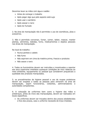 Devemos lavar as mãos com água e sabão:
Antes de começar o trabalho
Após pegar algo que pelo aspecto está sujo
Após usar o sanitário
Após assoar o nariz
Após ter fumado
2. Na área de manipulação não é permitido o uso de cosméticos, jóias e
acessórios.
3. Não é permitido conversar, fumar, comer, beber, mascar, manter
plantas, alimentos, bebidas, fumo, medicamentos e objetos pessoais
nas áreas de manipulação.
No local de trabalho:
Nunca penteie o cabelo
Não fume
Não espirrem em cima da matéria prima, frascos e produtos
Não assoe o nariz
4. Todos os funcionários devem ser instruídos e incentivados a reportar
aos seus superiores imediatos quaisquer condições de risco relativas ao
meio ambiente, equipamento ou pessoal que considerem prejudiciais a
qualidade dos produtos manipulados.
5. os procedimentos de higiene pessoal e uso de roupas protetoras
devem ser exigidos a todas as pessoas para entrarem na área de
manipulação, sejam funcionários, visitantes, administradores e
autoridades competentes.
6. A colocação de uniformes bem como a higiene das mãos e
antebraços, antes do inicio das manipulações, devem ser realizados em
locais específicos.
• Os uniformes devem ser trocados dentro dos prazos estabelecidos
e fora dos prazos, caso o uniforme necessite de troca imediata.
 