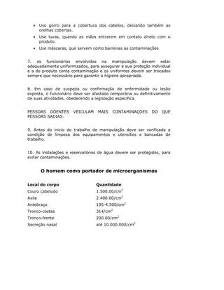 • Uso gorro para a cobertura dos cabelos, deixando também as
orelhas cobertas.
• Use luvas, quando as mãos entrarem em contato direto com o
produto.
• Use máscaras, que servem como barreiras as contaminações
7. os funcionários envolvidos na manipulação devem estar
adequadamente uniformizados, para assegurar a sua proteção individual
e a do produto conta contaminação e os uniformes devem ser trocados
sempre que necessário para garantir a higiene apropriada.
8. Em caso de suspeita ou confirmação de enfermidade ou lesão
exposta, o funcionário deve ser afastado temporária ou definitivamente
de suas atividades, obedecendo a legislação especifica.
PESSOAS DOENTES VEICULAM MAIS CONTAMINAÇOES DO QUE
PESSOAS SADIAS.
9. Antes do inicio do trabalho de manipulação deve ser verificada a
condição de limpeza dos equipamentos e utensílios e bancadas de
trabalho.
10. As instalações e reservatórios de água devem ser protegidos, para
evitar contaminações.
O homem como portador de microorganismos
Local do corpo Quantidade
Couro cabeludo 1.500.00/cm2
Axila 2.400.00/cm2
Antebraço 105-4.500/cm2
Tronco-costas 314/cm2
Tronco-frente 200.00/cm2
Secreção nasal até 10.000.000/cm2
 