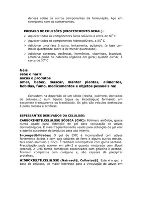 danosa sobre os outros componentes da formulação. Age em
sinergismo com os conservantes.
PREPARO DE EMULSÕES (PROCEDIMENTO GERAL):
Aquecer todos os componentes óleos solúveis à cerca de 80º
C
Aquecer todos os componentes hidrossolúveis, a 85º
C
Adicionar uma fase à outro, lentamente, agitando. (a fase com
maior quantidade sobre a de menor quantidade).
Adicionar corantes, essências, hormônios, vitaminas, bioativos,
(matéria-prima de natureza orgânica em geral) quando esfriar, à
cerca de 30º
C
Géis
ssoe o nariz
ascos e produtos
omer, beber, mascar, manter plantas, alimentos,
bebidas, fumo, medicamentos e objetos pessoais na:
Consistem na dispersão de um sólido (resina, polímero, derivados
de celulose...) num líquido (água ou álcool/água) formando um
excipinete transparente ou translúcido. Os géis são veículos destinados
à peles oleosas e acnéicas.
ESPESSANTES DERIVADOS DA CELULOSE:
CARBOXIMETILCELULOSE SÓDICA (CMC): Polímero aniônico, quase
nunca usado para obtenção de gel para veiculação de ativos
dermatológicos. É mais freqüentemente usado para obtenção de gel oral
e agente suspensor de produtos para uso interno.
Incompatibilidades: O gel de CMC é incompatível com ativos
fortemente ácidos e com sais solúveis de ferro e alguns outros metais,
tais como alumínio e zinco. É também incompatível com goma xantana.
Precipitação pode ocorrer em pH<2 e quando misturado com álcool
(etanol). A CMC forma complexos coacervados com gelatina e pectina.
Formam complexos com colágeno e, são capazes de precipitar
proteínas.
HIDROXIELTILCELULOSE (Natrasol®, Cellosize®): Este é o gel, a
base de celulose, de maior interesse para a vinculação de ativos em
 