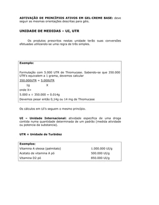 ADTIVAÇÃO DE PRINCÍPIOS ATIVOS EM GEL-CREME BASE: deve
seguir as mesmas orientações descritas para géis.
UNIDADE DE MEDIDAS – UI, UTR
Os produtos prescritos nestas unidade terão suas conversões
efetuadas utilizando-se uma regra de três simples.
Exemplo:
Formulação com 5.000 UTR de Thiomucase. Sabendo-se que 350.000
UTR’s equivalem a 1 grama, devemos calcular
350.000UTR = 5.000UTR
1g X
onde X=
5.000 x ÷ 350.000 = 0.014g
Devemos pesar então 0,14g ou 14 mg de Thiomucase
Os cálculos em UI’s seguem o mesmo princípio.
UI – Unidade Internacional: atividade especifica de uma droga
contida numa quantidade determinada de um padrão (medida atividade
ou potencia da substancia).
UTR = Unidade de Turbidez
Exemplos:
Vitamina A oleosa (palmitato) 1.000.000 UI/g
Acetato de vitamina A pó 500.000 UI/g
Vitamina D2 pó 850.000 UI/g
 