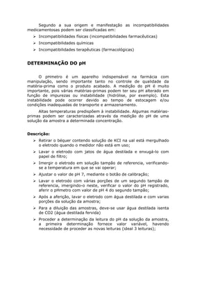 Segundo a sua origem e manifestação as incompatibilidades
medicamentosas podem ser classificadas em:
Incompatibilidades físicas (incompatibilidades farmacêuticas)
Incompatibilidades químicas
Incompatibilidades terapêuticas (farmacológicas)
DETERMINAÇÃO DO pH
O pHmetro é um aparelho indispensável na farmácia com
manipulação, sendo importante tanto no controle de qualidade da
matéria-prima como o produto acabado. A medição do pH é muito
importante, pois várias matérias-primas podem ter seu pH alterado em
função de impurezas ou instabilidade (hidrólise, por exemplo). Esta
instabilidade pode ocorrer devido ao tempo de estocagem e/ou
condições inadequadas de transporte e armazenamento.
Altas temperaturas predispõem à instabilidade. Algumas matérias-
primas podem ser caracterizadas através da medição do pH de uma
solução da amostra a determinada concentração.
Descrição:
Retirar o béquer contendo solução de KCI na ual está mergulhado
o eletrodo quando o medidor não está em uso;
Lavar o eletrodo com jatos de água destilada e enxugá-lo com
papel de filtro;
Imergir o eletrodo em solução tampão de referencia, verificando-
se a temperatura em que se vai operar;
Ajustar o valor de pH 7, mediante o botão de calibração;
Lavar o eletrodo com várias porções de um segundo tampão de
referencia, imergindo-o neste, verificar o valor do pH registrado,
aferir o pHmetro com valor de pH 4 do segundo tampão;
Após a aferição, lavar o eletrodo com água destilada e com varias
porções da solução da amostra;
Para a diluição das amostras, deve-se usar água destilada isenta
de CO2 (água destilada fervida)
Proceder a determinação da leitura do pH da solução da amostra,
a primeira determinação fornece valor variável, havendo
necessidade de proceder as novas leituras (ideal 3 leituras);
 