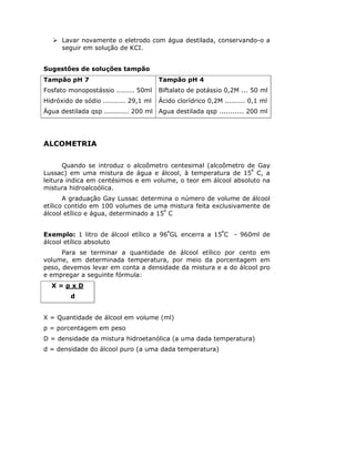 Lavar novamente o eletrodo com água destilada, conservando-o a
seguir em solução de KCI.
Sugestões de soluções tampão
Tampão pH 7
Fosfato monopostássio ........ 50ml
Hidróxido de sódio .......... 29,1 ml
Água destilada qsp ........... 200 ml
Tampão pH 4
Biftalato de potássio 0,2M ... 50 ml
Ácido clorídrico 0,2M ......... 0,1 ml
Agua destilada qsp ........... 200 ml
ALCOMETRIA
Quando se introduz o alcoômetro centesimal (alcoômetro de Gay
Lussac) em uma mistura de água e álcool, à temperatura de 15º
C, a
leitura indica em centésimos e em volume, o teor em álcool absoluto na
mistura hidroalcoólica.
A graduação Gay Lussac determina o número de volume de álcool
etílico contido em 100 volumes de uma mistura feita exclusivamente de
álcool etílico e água, determinado a 15º
C
Exemplo: 1 litro de álcool etílico a 96º
GL encerra a 15º
C - 960ml de
álcool etílico absoluto
Para se terminar a quantidade de álcool etílico por cento em
volume, em determinada temperatura, por meio da porcentagem em
peso, devemos levar em conta a densidade da mistura e a do álcool pro
e empregar a seguinte fórmula:
X = p x D
d
X = Quantidade de álcool em volume (ml)
p = porcentagem em peso
D = densidade da mistura hidroetanólica (a uma dada temperatura)
d = densidade do álcool puro (a uma dada temperatura)
 