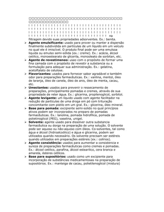 na
filtragem devido suas propriedades adsorventes. Ex.: benita.
Agente emulsificante: usado para prover ou manter a dispersão
finalmente subdividida em partículas de um líquido em um veículo
no qual ele é imiscível. O produto final pode ser uma emulsoa
liquida ou emulso semi-sólida (ex.: creme). Ex.: acácia, álcool
cetilico, monoestearato de glicerila, monooleato de sorbitan, etc.
Agente de revestimeneo: usao com o propósito de formar uma
fina camada com o propósito de revestir a substancia ou a
formulação para adequar sua administração. Ex.: gelatina,
acetoftalato de celulose.
Flavorizantes: usados para fornecer sabor agradável e também
odor para preparações farmacêuticas. Ex.: vanlina, mentol, óleo
de laranja, óleo de canela, óleo de anis, óleo de menta, cacau,
etc.
Umectantes: usados para prevenir o ressecamento de
preparações, principalmente pomadas e cremes, através de sua
propriedade de reter água. Ex.: glicerina, propilenoglicol, sorbitol.
Agente levigante: um líquido usado com agente facilitador na
redução de partículas de uma droga em pó com trituração
concomitante com pistilo em um gral. Ex.: glicerina, óleo mineral.
Base para pomada: excipiente semi-solido no qual princípios
ativos podem ser incorporados no preparo de pomadas
farmacêuticas. Ex.: lanolina, pomada hidrofílica, pomada de
polietinoglicol (PEG), vaselina, unigel.
Solvente: agente usado para dissolver outra substancia
farmacêutica ou dorga na preparação de uma solução. O solvente
pode ser aquoso ou não-aquoso com óleos. Co-solventes, tal como
água e álcool (hidroalcoólico) e água e glicerina, podem ser
utilizados quando necessário. Os solvente precisam ser estéreis
quando utilizados em preparações estéreis (ex.: colírios).
Agente consistência: usados para aumentar a consistencia e
sureza de preparações farmacêuticas como cremes e pomadas.
Ex.: álcool cetilico, parafina, álcool estearilico, cera branca e
amarela, ésteres cetílcos.
Base para supositórios: usado como um excipiente para
incorporação de substâncias medicamentosas na preparação de
supositórios. Ex.: manteiga de cacau, polietilenoglicol (mistura)
 