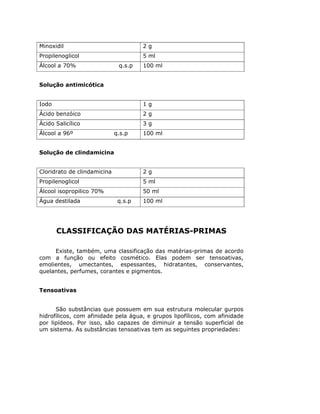 Minoxidil 2 g
Propilenoglicol 5 ml
Álcool a 70% q.s.p 100 ml
Solução antimicótica
Iodo 1 g
Ácido benzóico 2 g
Ácido Salicílico 3 g
Álcool a 96º q.s.p 100 ml
Solução de clindamicina
Cloridrato de clindamicina 2 g
Propilenoglicol 5 ml
Álcool isopropilico 70% 50 ml
Água destilada q.s.p 100 ml
CLASSIFICAÇÃO DAS MATÉRIAS-PRIMAS
Existe, também, uma classificação das matérias-primas de acordo
com a função ou efeito cosmético. Elas podem ser tensoativas,
emolientes, umectantes, espessantes, hidratantes, conservantes,
quelantes, perfumes, corantes e pigmentos.
Tensoativas
São substâncias que possuem em sua estrutura molecular gurpos
hidrofílicos, com afinidade pela água, e grupos lipofílicos, com afinidade
por lipídeos. Por isso, são capazes de diminuir a tensão superficial de
um sistema. As substâncias tensoativas tem as seguintes propriedades:
 