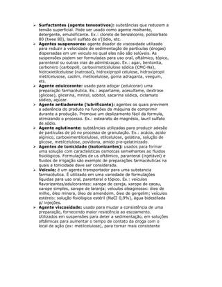 Surfactantes (agente tensoativos): substâncias que reduzem a
tensão superficial. Pode ser usado como agente molhante,
detergente, emulsificante. Ex.: cloreto de benzalconio, polisorbato
80 (twee 80), lauril sulfato de s’[ódio, etc.
Agentes suspensores: agente doador de viscosidade utilizado
para reduzir a velocidade de sedimentação de partículas (drogas)
dispersadas em um veiculo no qual elas não são solúveis. As
suspensões podem ser formuladas para uso oral, oftálmico, tópico,
parenteral ou outras vias de admiistraçao. Ex.: agar, bentonita,
carbonero (carbopol), carboximeticelulose sódica (CMC-Na),
hidroxietilcelulose (natrosol), hidroxipropil celulose, hidroxipropil
metilcelusose, caolim, metilcelulose, goma adraganta, veegum,
ets.
Agente edulcorante: usado para adoçar (edulcorar) uma
preparação farmacêutica. Ex.: aspartame, acesulfame, dextrose
(glicose), glicerina, mnitol, sobitol, sacarina sódica, ciclamato
sódico, açúcar.
Agente antiaderente (lubrificante): agentes os quais previnem
a aderência do produto na funções da máquina de comprimir
durante a produção. Promove um deslizamento fácil da formula,
otimizando o processo. Ex.: estearato de magnésio, lauril sulfato
de sódio.
Agente aglutinante: substâncias utilizadas para produzir adesão
de partículas de pó no processo de granulação. Ex.: acácia, acido
alginico, carboximentilcelulose, etilcelulose, gelatina, solução de
glicose, metilcelulose, povidona, amido p-e-gelatinizado.
Agentes de tonicidade (isotonizantes): usados para formar
uma solução com caracteísticas osmotcas semelhantes ao fluidos
fisiológicos. Formulações de us oftálmico, paranteral (injetável) e
fluidos de irrigação são exemplo de preparações farmacêuticas na
quais a tonicidade deve ser considerada.
Veículo; é um agente transportador para uma substancia
farmacêutica. É utilizado em uma variedade de formulações
líquidas para uso oral, parenteral o tópico. Ex.: veículos
flavorizantes/edulcorantes: xarope de cereja, xarope de cacau,
xarope simples, sarope de laranja; veículos oleaginosos: óleo de
milho, óleo minera, óleo de amendoim, óleo de gergelim; veículos
estéreis: solução fisiológica estéril (NaCI 0,9%), água bidestilada
p/ injeções.
Agente viscosidade: usado para mudar a consistência de uma
preparação, fornecendo maior resistência ao escoamento.
Utilizados em suspensões para deter a sedimentação, em soluções
oftálmicas para aumentar o tempo de contato da droga com o
local de ação (ex: metilcelulose), para tornar mais consistente
 