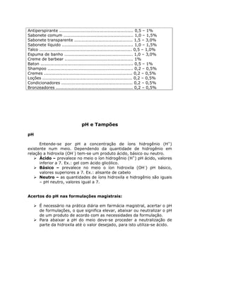 Antiperspirante .................................................... 0,5 – 1%
Sabonete comum ................................................. 1,0 – 1,5%
Sabonete transparente ......................................... 1,5 – 3,0%
Sabonete líquido .................................................. 1,0 – 1,5%
Talco ................................................................. 0,5 – 1,0%
Espuma de banho ................................................ 1,0 – 3,0%
Creme de barbear ................................................ 1%
Baton ................................................................. 0,5 – 1%
Shampoo ............................................................ 0,2 – 0,5%
Cremes .............................................................. 0,2 – 0,5%
Loções ............................................................... 0,2 – 0,5%
Condicionadores .................................................. 0,2 – 0,5%
Bronzeadores ...................................................... 0,2 – 0,5%
pH e Tampões
pH
Entende-se por pH a concentração de íons hidrogênio (H+
)
existente num meio. Dependendo da quantidade de hidrogênio em
relação a hidroxila (OH-
) tem-se um produto ácido, básico ou neutro.
Ácido – prevalece no meio o íon hidrogênio (H+
) pH ácido, valores
inferior a 7. Ex.: gel com ácido glicólico.
Básico – prevalece no meio o íon hidroxila (OH-
) pH básico,
valores superiores a 7. Ex.: alisante de cabelo
Neutro – as quantidades de íons hidroxila e hidrogênio são iguais
– pH neutro, valores igual a 7.
Acertos do pH nas formulações magistrais:
É necessário na prática diária em farmácia magistral, acertar o pH
de formulações, o que significa elevar, abaixar ou neutralizar o pH
de um produto de acordo com as necessidades da formulação.
Para abaixar a pH do meio deve-se proceder a neutralização de
parte da hidroxila até o valor desejado, para isto utiliza-se ácido.
 