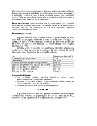 diferença entre a água deionizada e destilada esta na pureza biológica.
Quando comparada a qualidade microbiológica entre a água dionizada e
a destilada, verifica-se que a água destilada possui uma qualidade
melhor. Sabe-se que a água deionizada se contamina facilmente após o
seu preparo, não devendo ser armazenada.
Água esterilizada: água destilada que foi esterilizada (por exemplo
autoclavada) e acondicionada em recipientes limpos e hermeticamente
fechados, utilizada na preparação de colírios e injetáveis, podendo
conter ou não bacteriostáticos.
Álcool etílico (etanol)
Segundo solvente mais utilizado, diminui a possibilidade de hidr-
olise, tem conservação indefinida e pode ser misturado com água. É
usado em soluções hidroalcoólicas extrativas de princípios ativos (de
45 a 90%, em soluções anti-sépticas (ex. álcool iodado) e em soluções
desinfetantes (70%)
Constitui um bom solvente para essências, alcalóides, glicosídeos,
sendo porém fraco para gomas e proteínas. Soluções tópicas de etanol
são usadas como facilitadora da penetração cutânea.
Uso Concentração usual %
Preservativo antimicrobiana > 10
Desinfetante 60 – 90
Solvente extrativo em produtos galenicos Até 85
Solvente em preparações líquidas de uso oral Variável
Solvente em soluções injetáveis Variável
Solvente em produtos tópicos 60 -90
Solvente em film coating Variável
Incompatibilidades:
Em condições ácidas, soluções etanólicas podem reagir
violentamente com substâncias oxidantes.
Misturas com álcalis (bases) podem escurecer devido a reações
com quantidades residuais de aldeídos.
Substâncias orgânicas e gomas podem precipitar.
GLICERINA
A glicerina é utilizada em uma grande variedades de formulações
farmacêuticas incluindo as preparações de uso ora, ótico (auricular),
oftálmico, tópico e parenteral. É também utilizada em cosméticos.
 