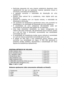Partículas pequenas de uma mesma substancia dissolvem mais
rapidamente do que as partículas maiores (portanto triture e
micronize o sal antes de solubiliza-lo.
A agitação aumenta a velocidade de dissolução de uma
substancia.
Quanto mais solúvel for a substancia, mais rápida será sua
dissolução
Quando se trabalha com um líquido viscoso, a velocidade de
dissolução é diminuída.
Um aumento de temperatura geralmente induz uma aumento na
solubilidade e na velocidade de dissolução de uma substancia.
A solubilidade de uma substancia não-eletrólito pode ser
aumentada ou diminuída pela adição de um eletrólito.
Uma base alcaloídica (alcalóide), ou bases nitrogenadas de
relativo alto peso molecular, são geralmente pouco solúvel, exceto
se o pH do meio é diminuído, aumentando sua solubilidade
(conversão par sal)
A solubilidade de substâncias ácidas pouco solúveis é aumentada
se o pH do meio é aumentado (conversão para um sal)
A adição de PEG 400 a uma substancia pouco solúvel, pode
aumentar sua solubilidade em água. O PEG 400 apresenta o
presente caráter antifílico, favorecendo a solubilização em meio
aquoso de substâncias lipossolúveis.
SISTEMA MÉTRICO DE VOLUME:
0.001 kilolitro (kL) 1 litro (L)
0.01 hectolitro (hL) 1 litro (L)
0.1 decalitro (dkL) 1 litro (L)
10 decilitros (dL) 1 litro (L)
100 centilitros (cL) 1 litro (L)
1000 mililitros (mL) 1 litro (L)
1.000.000 microlitros (mcL) ou (uL) 1 litro (L)
1.000.000.000 nanolitros (nL) 1 litro (L)
Obs.: 1 ml = 1 cm3
Sistema apotecaria (não comumente utilizado no Brasil):
1 fluidounce 29.57 ml
1 onça 31.1 g
1 libra 453 g
1 grão 64.8 mg
 