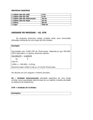 MEDIDAS CASEIRAS
1 colher das de café 2 ml
1 colher das de chá 5 ml
1 colher das de sobremesa 10 ml
1 colher das de sopa 15 ml
1 cálice 30 ml
1 copo 150 ml
UNIDADE DE MEDIDAS – UI, UTR
Os produtos prescritos nestas unidade terão suas conversões
efetuadas utilizando-se uma regra de três simples.
Exemplo:
Formulação com 5.000 UTR de Thiomucase. Sabendo-se que 350.000
UTR’s equivalem a 1 grama, devemos calcular
350.000UTR = 5.000UTR
1g X
onde X=
5.000 x ÷ 350.000 = 0.014g
Devemos pesar então 0,14g ou 14 mg de Thiomucase
Os cálculos em UI’s seguem o mesmo princípio.
UI – Unidade Internacional: atividade especifica de uma droga
contida numa quantidade determinada de um padrão (medida atividade
ou potencia da substancia).
UTR = Unidade de Turbidez
Exemplos:
 