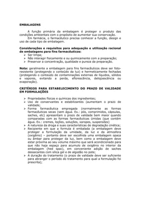 EMBALAGENS
A função primária da embalagem é proteger o produto das
condições ambientais com o propósito de aumentar sua conservação.
Em farmácia, o farmacêutico precisa conhecer a função, design e
uso de cada tipo de embalagem.
Considerações e requisitos para adequação e utilização racional
de embalagens para fins farmacêuticos:
Ser limpa;
Não interagir fisicamente e ou quimicamente com a preparação;
Preservar a concentração, qualidade e pureza da preparação.
Nota: geralmente a embalagem para fins farmacêuticos deve ser foto-
resistente (protegendo o conteúdo da luz) e hermeticamente fechadas
(protegendo o conteúdo de contaminações externas de líquidos, sólidos
e vapores, evitando a perda, eflorescência, deliqüescência ou
evaporação).
CRITÉRIOS PARA ESTABELECIMENTO DO PRAZO DE VALIDADE
EM FORMULAÇÕES
Propriedades físicas e químicas dos ingredientes;
Uso de conservantes e estabilizantes (aumentam o prazo de
validade;
Forma farmacêutica empregada (normalmente as formas
farmacêuticas secas (sem água. Ex.: pós, comprimidos, cápsulas,
saches, etc) apresentam o prazo de validade bem maior quando
comparadas com as formas farmacêuticas úmidas (que contém
água. Ex.: cremes, loções, soluções, xaropes, suspensões)
A natureza da droga e suas características de degradação cinética;
Recipiente em que a formula é embalada (a embalagem deve
proteger a formulação da umidade, da luz e da atmosfera
(oxigênio) – portanto deve ser escolhida uma embalagem opaca
ou âmbar para proteger da luz, bem como a embalagem deve
estar próxima ao seu volume máximo que será acondicionado para
que não haja espaço para acumulo de oxigênio no interior da
embalagem (hed spac), em conveniente adição de saches
dessecantes com sílica gel e de algodão no pote;
A duração do tratamento (o prazo de validade deve ser suficiente
para abranger o período do tratamento para qual a formulação foi
prescrita);
 