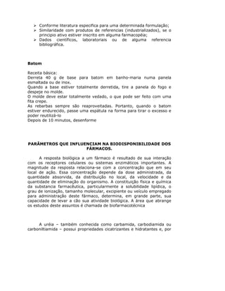 Conforme literatura especifica para uma determinada formulação;
Similaridade com produtos de referencias (industrializados), se o
principio ativo estiver inscrito em alguma farmacopéia;
Dados científicos, laboratoriais ou de alguma referencia
bibliográfica.
Batom
Receita básica:
Derreta 40 g de base para batom em banho-maria numa panela
esmaltada ou de inox.
Quando a base estiver totalmente derretida, tire a panela do fogo e
despeje no molde.
O molde deve estar totalmente vedado, o que pode ser feito com uma
fita crepe.
As rebarbas sempre são reaproveitadas. Portanto, quando o batom
estiver endurecido, passe uma espátula na forma para tirar o excesso e
poder reutilizá-lo
Depois de 10 minutos, desenforme
PARÂMETROS QUE INFLUENCIAM NA BIODISPONIBILIDADE DOS
FÁRMACOS.
A resposta biológica a um fármaco é resultado de sua interação
com os receptores celulares ou sistemas enzimáticos importantes. A
magnitude da resposta relaciona-se com a concentração que em seu
local de ação. Essa concentração depende da dose administrada, da
quantidade absorvida, da distribuição no local, da velocidade e da
quantidade de eliminação do organismo. A constituição física e química
da substancia farmacêutica, particularmente a solubilidade lipídica, o
grau de ionização, tamanho molecular, excipiente ou veículo empregado
para administração deste fármaco, determina, em grande parte, sua
capacidade de levar a cão sua atividade biológica. A área que abrange
os estudos deste assuntos é chamada de biofarmacotécnica
A uréia – também conhecida como carbamida, carbodiamida ou
carboniltiamida – possui propriedades cicatrizantes e hidratantes e, por
 