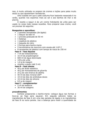isso, é muito utilizada no preparo de cremes e loções para peles muito
secas ou que apresentam rachaduras.
Uma ocasião em que a pele costuma ficar bastante ressecada é no
verão, quando nos expomos mais ao sol e aos banhos de mar e de
piscina.
A receita a seguir é de um creme hidratante de uréia para ser
usado no corpo todo nessas ocasiões. Para preparar esse creme, você
vai precisar do seguinte:
Reagentes e aparelhos:
• 2 panelas esmaltadas (de ágata)
• 1 béquer de 600 ml
• 1 proveta graduada de 50 ml
• 1 balança
• 1 espátula de plástico
• 1 baqueta de vidro
• 2 formas para banho-maria
• 2 termômetros de mercúrio com escala até 110º C
• 8 recipientes de plástico com tampa de rosca de 100 ml
fase A – fase Aquosa
• 7 ml de trietanolamina
• 16 ml de propilenoglicol
• 600 ml de água deionizada
• 120 g de uréia
• 1,0 g de nipagim
• corante a gosto (até 5 ml)
fase B – fase oleosa
• 40 g de ácido esteárico
• 40 g de monoesterato de glicerila
• 25 g de cera branca de abelha
• 40 ml de óleo mineral USP*
• 10 ml de óleo de amêndoas doces
• 10 ml de óleo de silicone
• 0,5 g de nipazol
fase C – complementar
• 5 ml de essência
• 30 ml de colágeno
procedimentos
Comece preparando o banho-maria: coloque água nas formas e
leve-as ao fogo para aquecer. Em seguida adicione todos os
ingredientes da fase A em uma das panelas de ágata e os ingredientes
da fase B na outra panela. Use a balança para medir a quantidade de
 