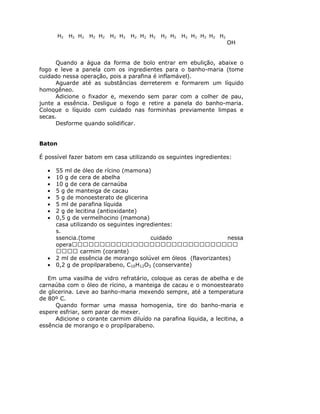 H2 H2 H2 H2 H2 H2 H2 H2 H2 H2 H2 H2 H2 H2 H2 H2 H2
OH
Quando a água da forma de bolo entrar em ebulição, abaixe o
fogo e leve a panela com os ingredientes para o banho-maria (tome
cuidado nessa operação, pois a parafina é inflamável).
Aguarde até as substâncias derreterem e formarem um líquido
homogêneo.
Adicione o fixador e, mexendo sem parar com a colher de pau,
junte a essência. Desligue o fogo e retire a panela do banho-maria.
Coloque o líquido com cuidado nas forminhas previamente limpas e
secas.
Desforme quando solidificar.
Baton
É possível fazer batom em casa utilizando os seguintes ingredientes:
• 55 ml de óleo de rícino (mamona)
• 10 g de cera de abelha
• 10 g de cera de carnaúba
• 5 g de manteiga de cacau
• 5 g de monoesterato de glicerina
• 5 ml de parafina líquida
• 2 g de lecitina (antioxidante)
• 0,5 g de vermelhocino (mamona)
casa utilizando os seguintes ingredientes:
s.
ssencia.(tome cuidado nessa
opera
carmim (corante)
• 2 ml de essência de morango solúvel em óleos (flavorizantes)
• 0,2 g de propilparabeno, C10H12O3 (conservante)
Em uma vasilha de vidro refratário, coloque as ceras de abelha e de
carnaúba com o óleo de rícino, a manteiga de cacau e o monoestearato
de glicerina. Leve ao banho-maria mexendo sempre, até a temperatura
de 80º C.
Quando formar uma massa homogenia, tire do banho-maria e
espere esfriar, sem parar de mexer.
Adicione o corante carmim diluído na parafina líquida, a lecitina, a
essência de morango e o propilparabeno.
 