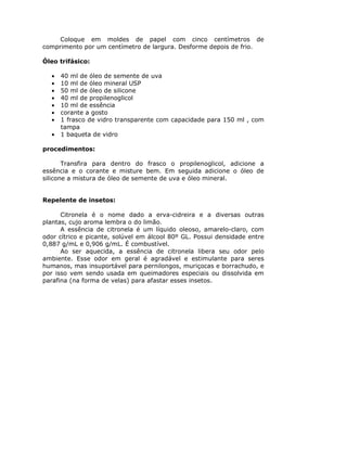 Coloque em moldes de papel com cinco centímetros de
comprimento por um centímetro de largura. Desforme depois de frio.
Óleo trifásico:
• 40 ml de óleo de semente de uva
• 10 ml de óleo mineral USP
• 50 ml de óleo de silicone
• 40 ml de propilenoglicol
• 10 ml de essência
• corante a gosto
• 1 frasco de vidro transparente com capacidade para 150 ml , com
tampa
• 1 baqueta de vidro
procedimentos:
Transfira para dentro do frasco o propilenoglicol, adicione a
essência e o corante e misture bem. Em seguida adicione o óleo de
silicone a mistura de óleo de semente de uva e óleo mineral.
Repelente de insetos:
Citronela é o nome dado a erva-cidreira e a diversas outras
plantas, cujo aroma lembra o do limão.
A essência de citronela é um líquido oleoso, amarelo-claro, com
odor cítrico e picante, solúvel em álcool 80º GL. Possui densidade entre
0,887 g/mL e 0,906 g/mL. É combustível.
Ao ser aquecida, a essência de citronela libera seu odor pelo
ambiente. Esse odor em geral é agradável e estimulante para seres
humanos, mas insuportável para pernilongos, muriçocas e borrachudo, e
por isso vem sendo usada em queimadores especiais ou dissolvida em
parafina (na forma de velas) para afastar esses insetos.
 