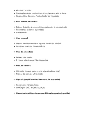 Pf = 50º C e 60º C
Insolúvel em água e solúvel em álcool, benzeno, éter e óleos
Característica do creme / estabilizador de vicosidade


Cera branca de abelhas


Ésteres de ácidos graxos, acíclicos, saturados ≠ monoesterato
Consistência e cremes e pomadas
Lubrificantes


Óleo mineral


Mistura de hidrocarbonetos líquidos obtidos do petróleo
Emoliente e redutor de consistência


Óleo de amêndoas


Deixa a pele macia
É rico de vitamina A e E (antioxidantes


Óleo de silicone


Hidrófobo (impede que o creme seja retirado da pele)
Protege da radiação ultra violeta


Nipazol (propil/p-hidroxibenzoato de n-propile)


Conservante na fase oleosa
Antifúngico (0,02 a 0,1%) C10H12O3


Nipageim (metillparabeno ou p-hidroxibenzoato de metila)
 