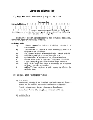 Curso de cosméticos

  1º) Aspectos Gerais das formulações para uso tópico


                               Preparações
Dermatológicas


                   pectos cosm sempre.”dendo um iuilo que
damos, conservamos as vezes , para sempre.s. odutos naturais,
                que causar menor impacto

     Destinam-se a serem aplicadas sobre a pele e mucosas acessíveis,
com uma função terapêutica ou protetora.

Ações na Pele
    a)        ANTINFLAMATÓRIA: diminui o edema, eritema e a
              sensibilidade
    b)        ADSTRINGENTE: produz a vaso constrição local e a
              coagulação de albuminas.
    c)        EMOLIENTE: suaviza a pele prevenindo o ressecamento
    d)        DUBEFACIENTE: produz vaso dilatação local
    e)        QUERAFOLÍTICA: dissolve formações queratoliticas
    f)        QUERATOPLÁSTICAS: promove a renovação do epitélio
    g)        PIGMENTOGÊNEA: estimula a produção de melanina
    h)        DESPIGMENTOGÊNEA: inibe a produção de melanina
              facilita a remoção de manchas
    i)        ANTIACTÍNICA: protege a pele contra os efeitos da
              radiação solar.


  2º) Veículos para Medicações Tópicas


     a) SOLUÇOES
        Produtos da dissolução de qualquer substancia em um líquido,
        ou mistura de líquidos, formando um sistema homogêneo.
        Veiculo mais comuns: água e misturas de álcool/água.
        Ex.: solução formol 5%, solução de minoxidil a 2% etc.


     b) SUSPENSÕES
 