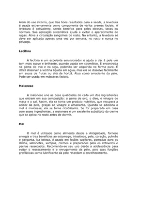 Alem do uso interno, que trás bons resultados para a saúde, a levedura
é usada extremamente como componente de vários cremes faciais. A
levedura é polivalente, sendo benéfica para peles oleosas, secas ou
normais. Sua aplicação sistemática ajuda a evitar o aparecimento de
rugas. Ativa a circulação sangüínea do rosto. No entanto, a levedura só
deve ser aplicada apenas uma vez por semana, no rosto e nunca no
pescoço.


Lecitina


        A lecitina é um excelente emulsionador e ajuda a dar à pele um
tom mais suave e brilhante, quando usada em cosmético. É encontrada
na gema do ovo e na soja, podendo ser adquirida na forma pura. É
difícil dissolver a lecitina líquida em água, mas ela se dissolve facilmente
em sucos de frutas ou chá de hortlã. Atua como amaciante da pele.
Pode ser usada em máscaras faciais.


Maionese


      A maionese une as boas qualidades de cada um dos ingredientes
que entram em sua composição: a gema de ovo, o óleo, o vinagre de
maça e o sal. Assim, ela se torna um produto nutritivo, que recupera a
acidez da pele, graças ao vinagre e amaciante. Quando se adiciona o
mel à maionese, ela se torna cicatrizante. Se for preparada em casa
com esses ingredientes, a maionese é um excelente substituto do creme
que se aplica no rosto antes de dormir.


Mel


       O mel é utilizado como alimento desde a Antigüidade, fornece
energia e traz benefícios ao estomago, intestinos, pele, coração, pulmão
e garganta. Na beleza, é usado em loções capilares, pomadas para os
lábios, sabonetes, xampus, cremes e preparados para os cotovelos e
pernas ressecados. Recomenda-se seu uso desde a adolescência para
evitar o ressecamento e o enrugamento da pele, pois suas funções
profiláticas como lubrificante da pele retardam o envelhecimento.
 