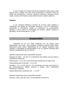 O ovo é usado em muitas formas de cosméticos tanto para a pele
quanto para o cabelo. Ele atua como enrijecedor e nutritivo. Pode ser
usado em tonificantes e cremes nutritivos cutâneos, máscaras contra
rugas, xampus anti-caspa ou para cabelos secos e loções capilares.


Própolis


      É um material balsâmico retirado de árvores pelas abelhas e
modificado por adição de secreções salivares e cera. É cicatrizante,
bactericida e anti-séptico. Usado no tratamento de queimaduras,
alergias e acne. Entra na formulação de cremes, loções, xampus e
pomadas, na concentração de 1 a 5%.




                              Suspensões

       Dispersão de um p’’o (fase dispersa) em um líquido (fase
dispersante), que nele seja insolúvel, existindo portanto duas fases.
Necessitam para melhor estabilidade de um agente suspensor para
retardar a velocidade de sedimentação e de um agente molhante para
facilitar a dispersão do pó no veículo.


Agentes suspensores para suspensões aquosas:
Alginato de sódio – 1% (pH 7) incompatível com ácidos, sais de cálcio e
substâncias catiônicas.
Metilcelulose – 0.5 a 2% (mais facilmente dispersível em água fria)
Hidroxietilcelulose (natrosol) – 0.5 a 2%
Carpobol – 0.1 a 0.4% (pH 6 a 11) necessitam de base para formar o
gel (trietanolamina, NaOH) sensível a ácidos, sais, substâncias
catiônicas e oxidação.
Argilas (Bentonita, Hectorita), etc. – 2 a 5%


Agentes suspensores para suspensões oleosas:
Lanolina, ceras, óleo de rícino, monoestearato de alumínio.
 